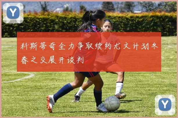 科斯蒂奇全力争取续约尤文计划冬春之交展开谈判