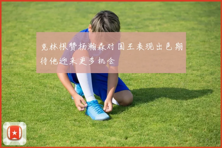 克林根赞杨瀚森对国王表现出色期待他迎来更多机会