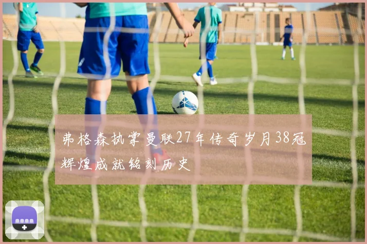 弗格森执掌曼联27年传奇岁月38冠辉煌成就铭刻历史