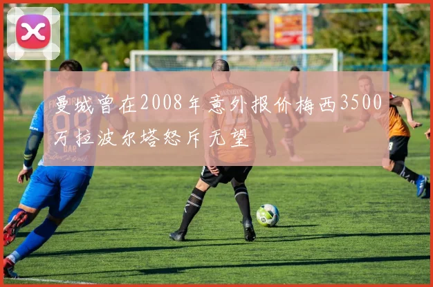 曼城曾在2008年意外报价梅西3500万拉波尔塔怒斥无望