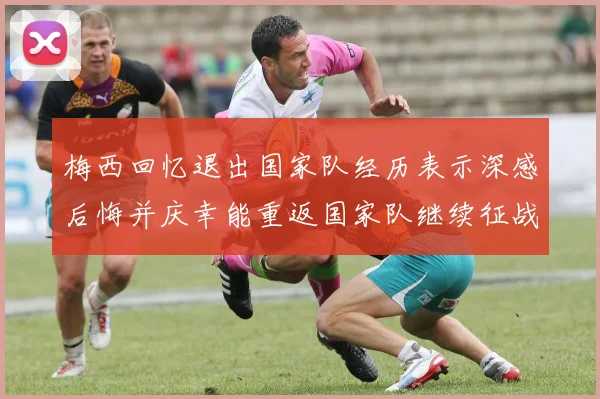 梅西回忆退出国家队经历表示深感后悔并庆幸能重返国家队继续征战