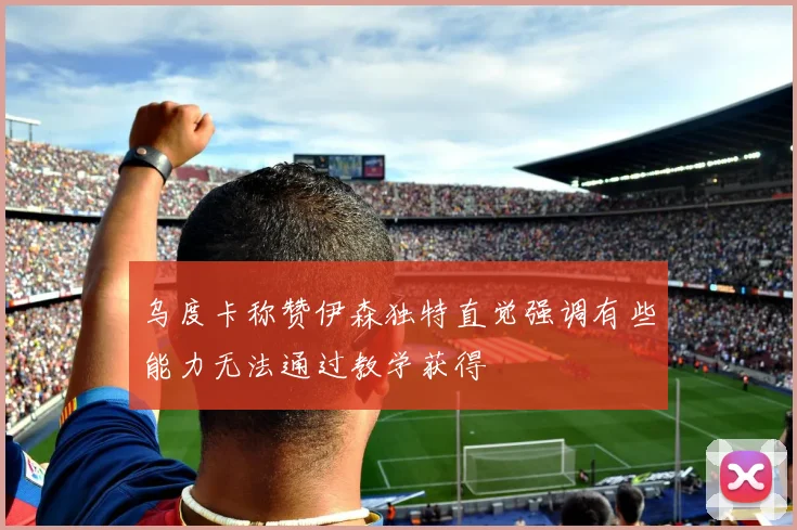 乌度卡称赞伊森独特直觉强调有些能力无法通过教学获得