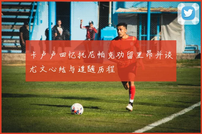 卡卢卢回忆托尼帕克劝留里昂并谈尤文心结与追随历程