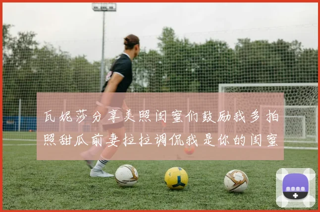 瓦妮莎分享美照闺蜜们鼓励我多拍照甜瓜前妻拉拉调侃我是你的闺蜜
