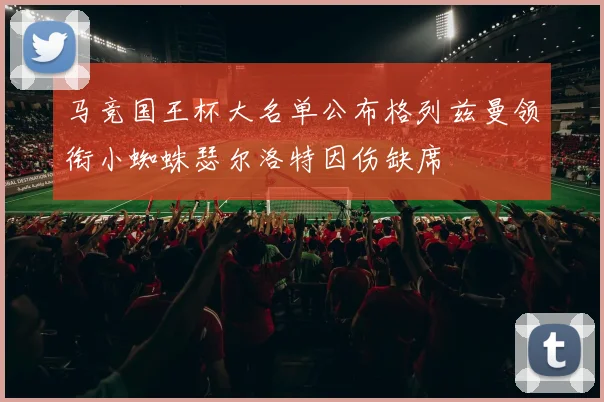 马竞国王杯大名单公布格列兹曼领衔小蜘蛛瑟尔洛特因伤缺席