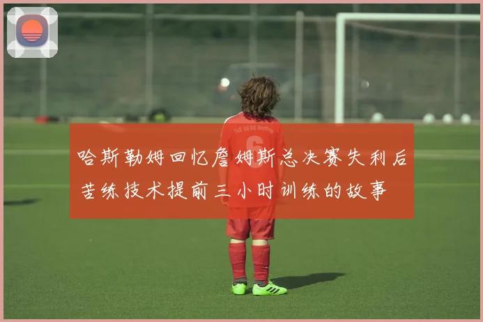 哈斯勒姆回忆詹姆斯总决赛失利后苦练技术提前三小时训练的故事