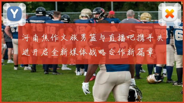 河南焦作文旅男篮与直播吧携手共进开启全新媒体战略合作新篇章