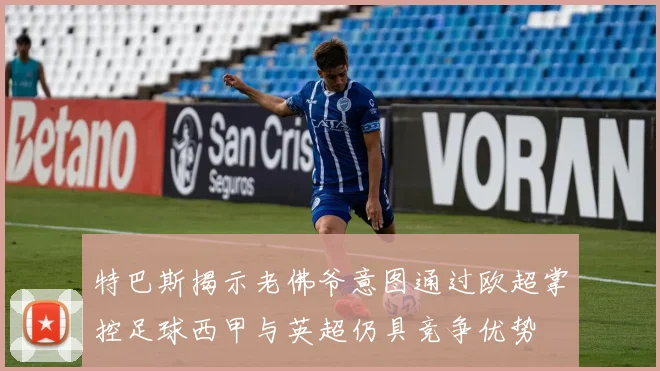 特巴斯揭示老佛爷意图通过欧超掌控足球西甲与英超仍具竞争优势